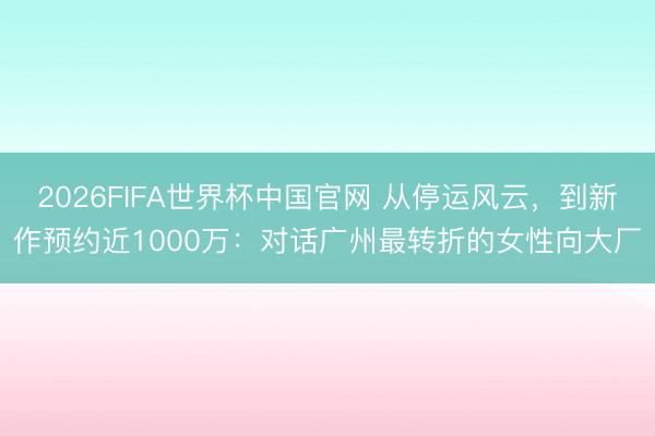 2026FIFA世界杯中国官网 从停运风云，到新作预约近1000万：对话广州最转折的女性向大厂