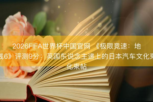 2026FIFA世界杯中国官网 《极限竞速：地平线6》评测9分：英国东说念主递上的日本汽车文化柬帖