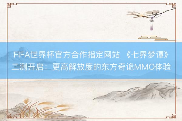 FIFA世界杯官方合作指定网站 《七界梦谭》二测开启：更高解放度的东方奇诡MMO体验