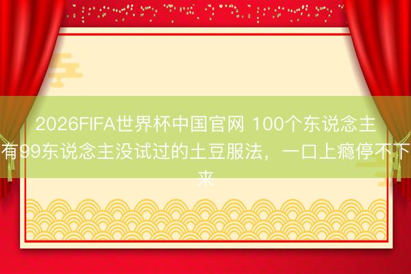 2026FIFA世界杯中国官网 100个东说念主中有99东说念主没试过的土豆服法，一口上瘾停不下来