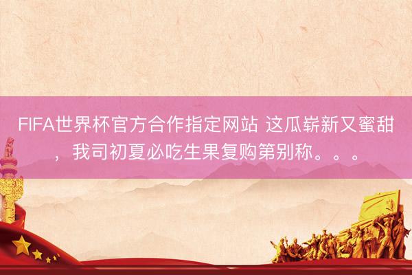 FIFA世界杯官方合作指定网站 这瓜崭新又蜜甜,我司初夏必吃生果复购第别称。。。