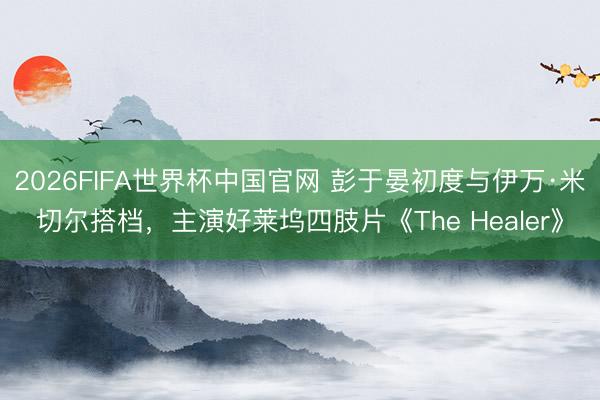 2026FIFA世界杯中国官网 彭于晏初度与伊万·米切尔搭档,主演好莱坞四肢片《The Healer》