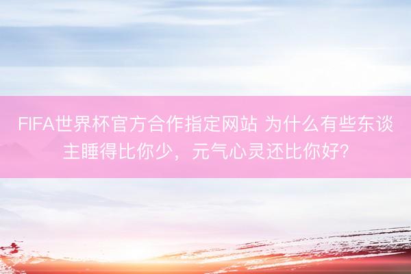 FIFA世界杯官方合作指定网站 为什么有些东谈主睡得比你少，元气心灵还比你好？