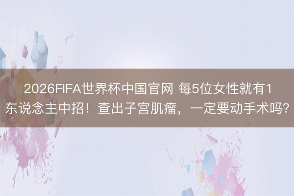 2026FIFA世界杯中国官网 每5位女性就有1东说念主中招！查出子宫肌瘤，一定要动手术吗？