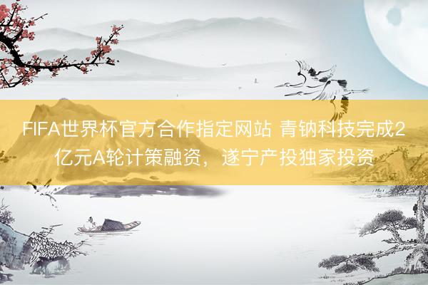FIFA世界杯官方合作指定网站 青钠科技完成2亿元A轮计策融资,遂宁产投独家投资