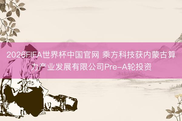 2026FIFA世界杯中国官网 乘方科技获内蒙古算力产业发展有限公司Pre-A轮投资
