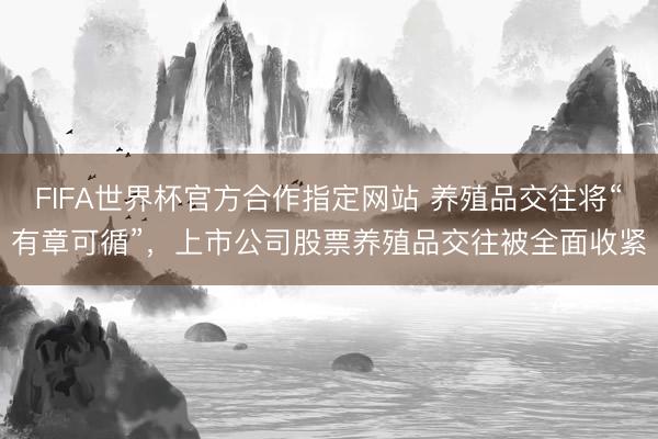 FIFA世界杯官方合作指定网站 养殖品交往将“有章可循”，上市公司股票养殖品交往被全面收紧