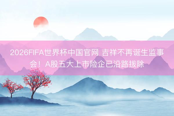 2026FIFA世界杯中国官网 吉祥不再诞生监事会！A股五大上市险企已沿路拔除