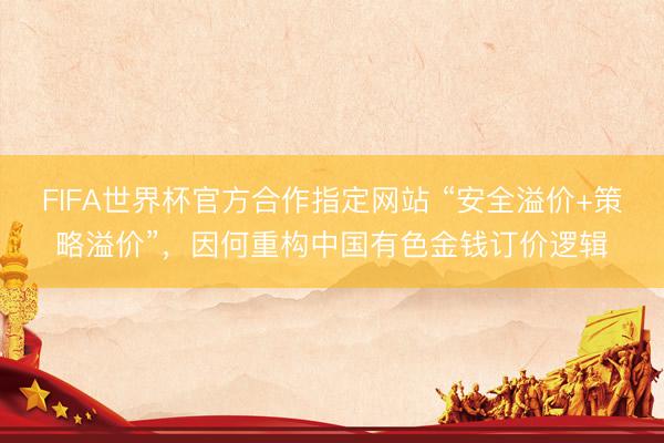 FIFA世界杯官方合作指定网站 “安全溢价+策略溢价”，因何重构中国有色金钱订价逻辑