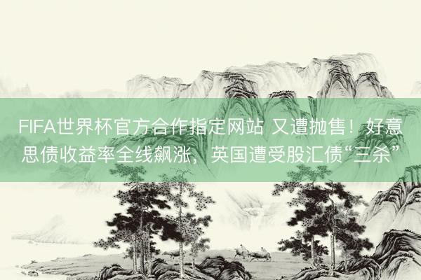 FIFA世界杯官方合作指定网站 又遭抛售！好意思债收益率全线飙涨，英国遭受股汇债“三杀”