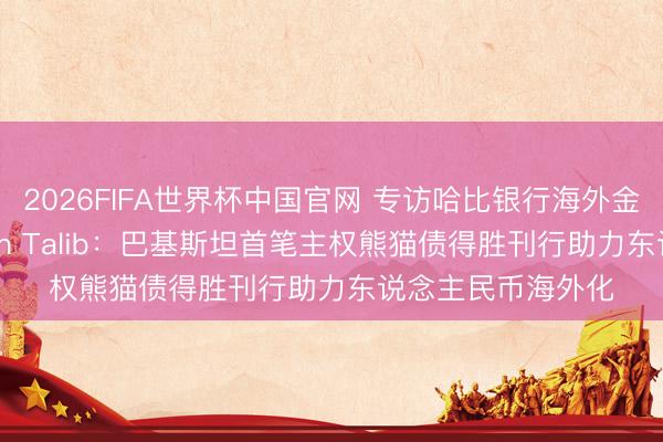 2026FIFA世界杯中国官网 专访哈比银行海外金融部总司理Farhan Talib：巴基斯坦首笔主权熊猫债得胜刊行助力东说念主民币海外化