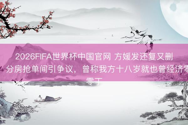 2026FIFA世界杯中国官网 方媛发还复又删文，分房抢单间引争议，曾称我方十八岁就也曾经济零丁