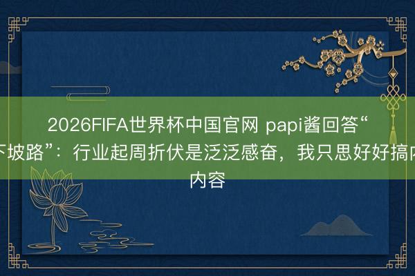 2026FIFA世界杯中国官网 papi酱回答“走下坡路”：行业起周折伏是泛泛感奋，我只思好好搞内容