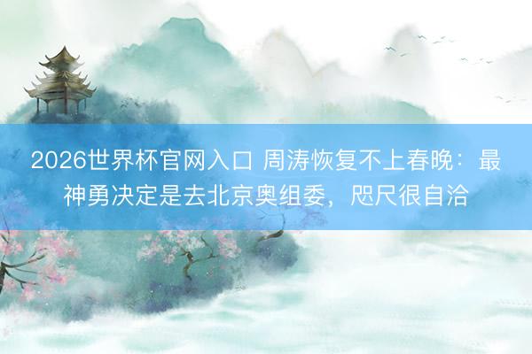 2026世界杯官网入口 周涛恢复不上春晚:最神勇决定是去北京奥组委,咫尺很自洽