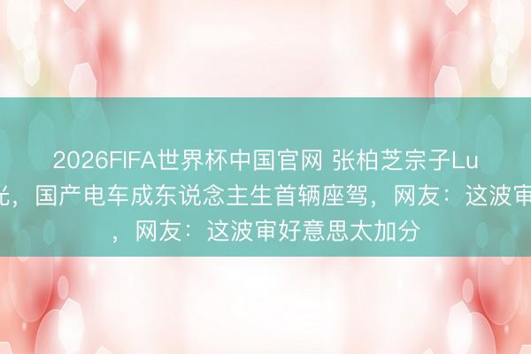 2026FIFA世界杯中国官网 张柏芝宗子Lucas成年礼曝光，国产电车成东说念主生首辆座驾，网友：这波审好意思太加分
