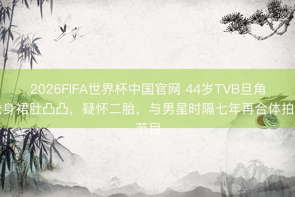 2026FIFA世界杯中国官网 44岁TVB旦角穿松身裙肚凸凸，疑怀二胎，与男星时隔七年再合体拍节目