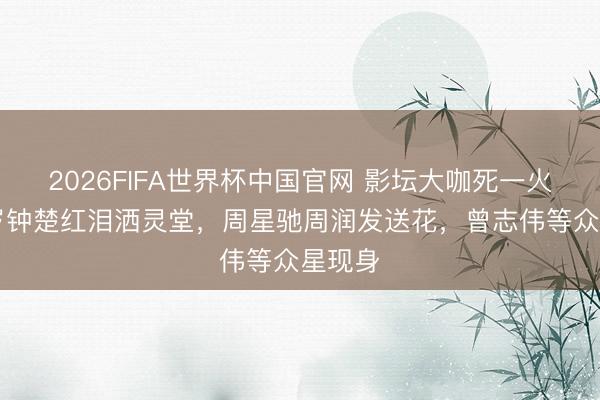 2026FIFA世界杯中国官网 影坛大咖死一火，66岁钟楚红泪洒灵堂，周星驰周润发送花，曾志伟等众星现身
