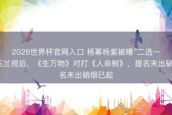 2026世界杯官网入口 杨幂杨紫被曝“二选一”争白玉兰视后，《生万物》对打《人命树》，提名未出硝烟已起
