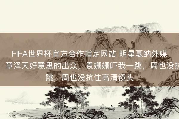 FIFA世界杯官方合作指定网站 明星戛纳外媒生图第二弹！章泽天好意思的出众，袁姗姗吓我一跳，周也没抗住高清镜头