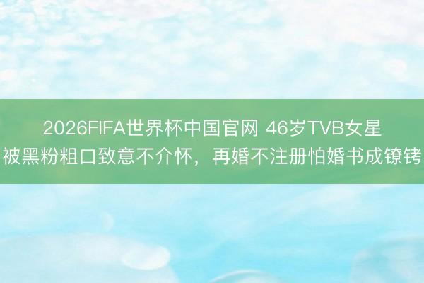 2026FIFA世界杯中国官网 46岁TVB女星被黑粉粗口致意不介怀，再婚不注册怕婚书成镣铐