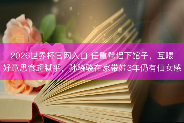 2026世界杯官网入口 任重鸳侣下馆子，互喂好意思食超腻乎，孙骁骁在家带娃3年仍有仙女感