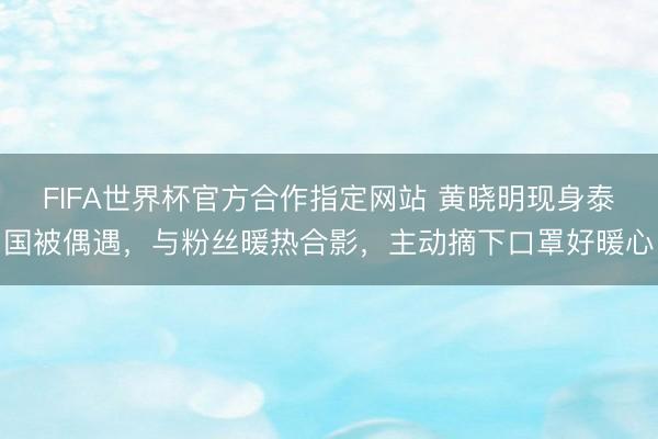FIFA世界杯官方合作指定网站 黄晓明现身泰国被偶遇，与粉丝暖热合影，主动摘下口罩好暖心