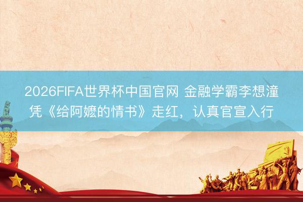 2026FIFA世界杯中国官网 金融学霸李想潼凭《给阿嬷的情书》走红，认真官宣入行