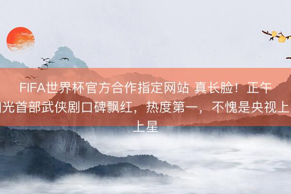 FIFA世界杯官方合作指定网站 真长脸！正午阳光首部武侠剧口碑飘红，热度第一，不愧是央视上星