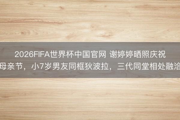 2026FIFA世界杯中国官网 谢婷婷晒照庆祝母亲节，小7岁男友同框狄波拉，三代同堂相处融洽