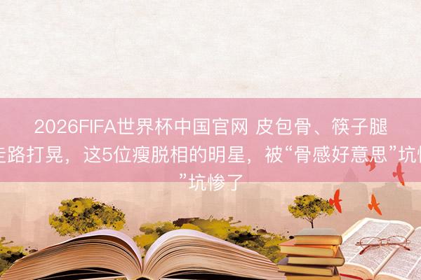 2026FIFA世界杯中国官网 皮包骨、筷子腿、走路打晃，这5位瘦脱相的明星，被“骨感好意思”坑惨了