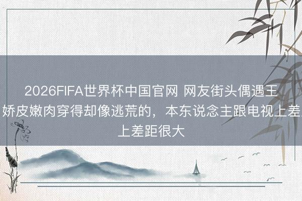 2026FIFA世界杯中国官网 网友街头偶遇王传君，娇皮嫩肉穿得却像逃荒的，本东说念主跟电视上差距很大