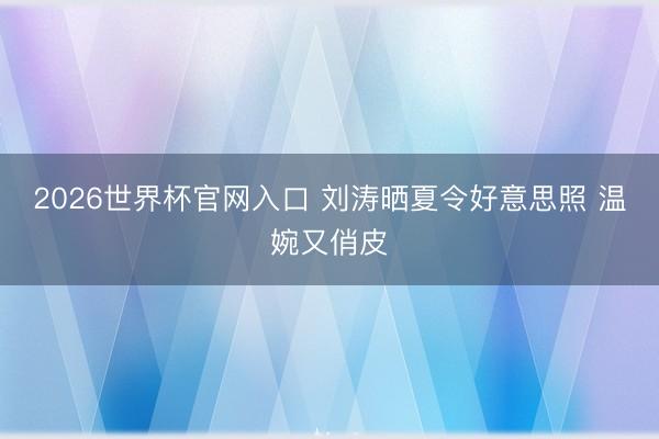 2026世界杯官网入口 刘涛晒夏令好意思照 温婉又俏皮