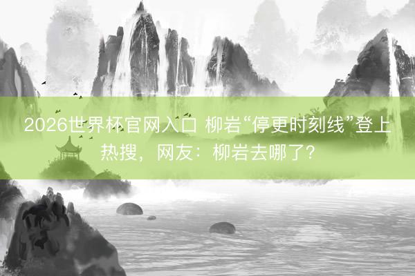 2026世界杯官网入口 柳岩“停更时刻线”登上热搜，网友：柳岩去哪了？