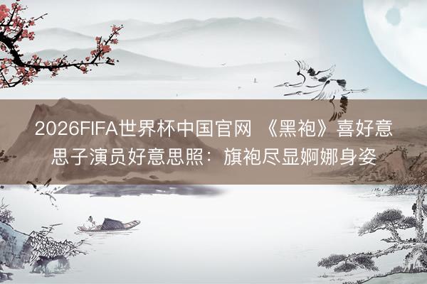 2026FIFA世界杯中国官网 《黑袍》喜好意思子演员好意思照：旗袍尽显婀娜身姿