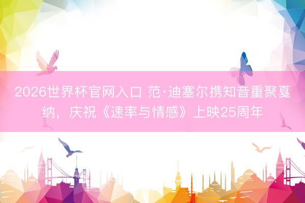 2026世界杯官网入口 范·迪塞尔携知音重聚戛纳，庆祝《速率与情感》上映25周年