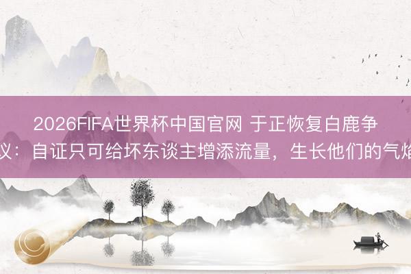 2026FIFA世界杯中国官网 于正恢复白鹿争议：自证只可给坏东谈主增添流量，生长他们的气焰