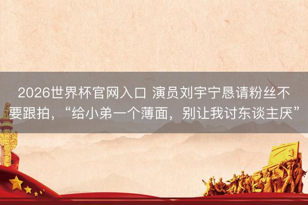 2026世界杯官网入口 演员刘宇宁恳请粉丝不要跟拍，“给小弟一个薄面，别让我讨东谈主厌”