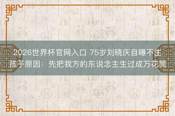 2026世界杯官网入口 75岁刘晓庆自曝不生孩子原因:先把我方的东说念主生过成万花筒