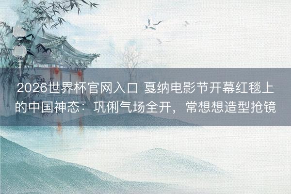 2026世界杯官网入口 戛纳电影节开幕红毯上的中国神态：巩俐气场全开，常想想造型抢镜