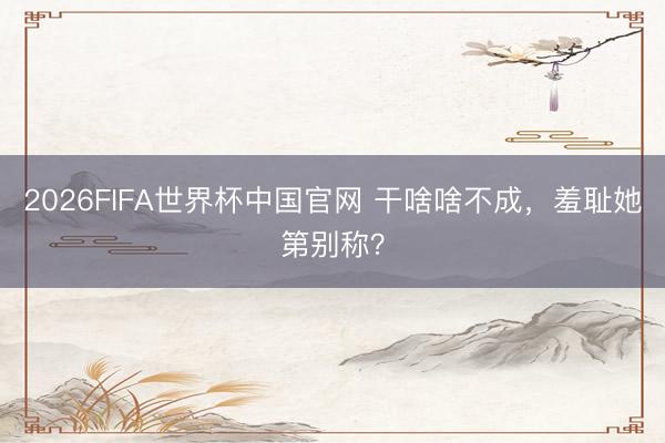 2026FIFA世界杯中国官网 干啥啥不成，羞耻她第别称？