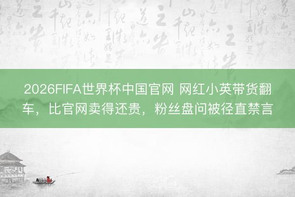 2026FIFA世界杯中国官网 网红小英带货翻车，比官网卖得还贵，粉丝盘问被径直禁言