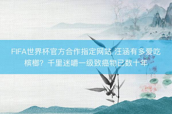 FIFA世界杯官方合作指定网站 汪涵有多爱吃槟榔？千里迷嚼一级致癌物已数十年