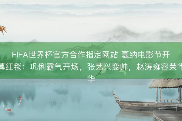 FIFA世界杯官方合作指定网站 戛纳电影节开幕红毯：巩俐霸气开场，张艺兴变帅，赵涛雍容荣华