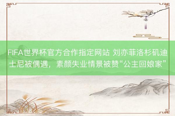 FIFA世界杯官方合作指定网站 刘亦菲洛杉矶迪士尼被偶遇，素颜失业情景被赞“公主回娘家”