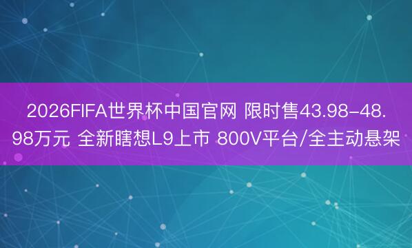 2026FIFA世界杯中国官网 限时售43.98-48.98万元 全新瞎想L9上市 800V平台/全主动悬架