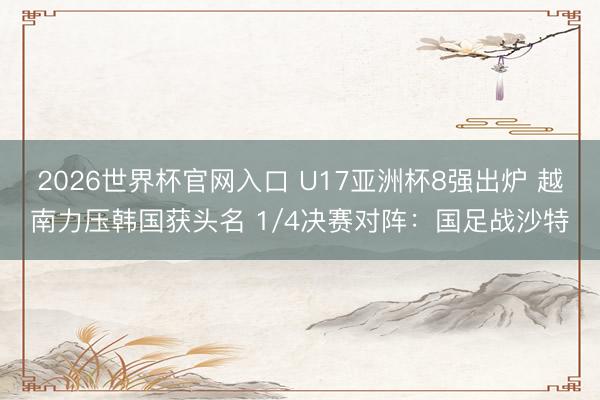 2026世界杯官网入口 U17亚洲杯8强出炉 越南力压韩国获头名 1/4决赛对阵：国足战沙特
