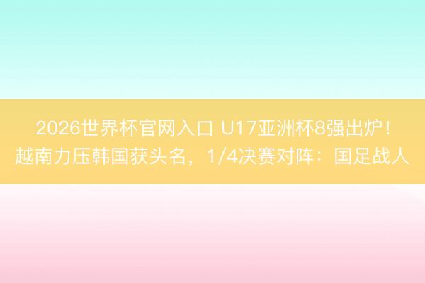 2026世界杯官网入口 U17亚洲杯8强出炉！越南力压韩国获头名，1/4决赛对阵：国足战人