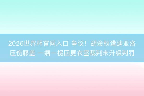 2026世界杯官网入口 争议！胡金秋遭迪亚洛压伤膝盖 一瘸一拐回更衣室裁判未升级判罚
