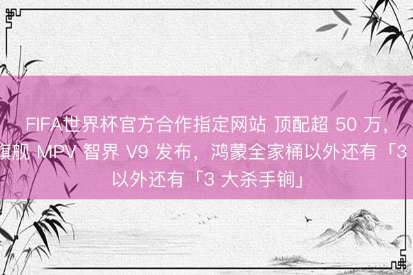 FIFA世界杯官方合作指定网站 顶配超 50 万，鸿蒙智行旗舰 MPV 智界 V9 发布，鸿蒙全家桶以外还有「3 大杀手锏」