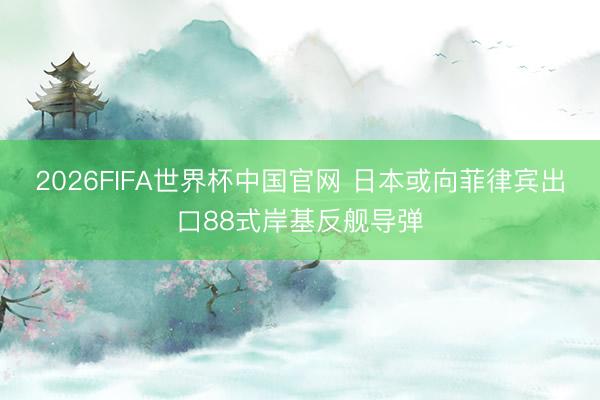 2026FIFA世界杯中国官网 日本或向菲律宾出口88式岸基反舰导弹
